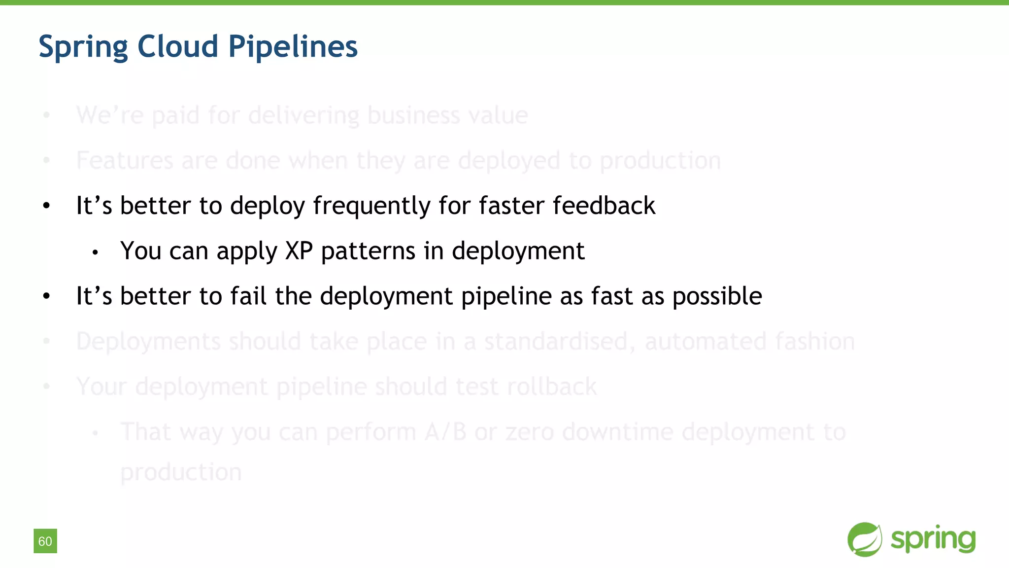 60
Spring Cloud Pipelines
• We’re paid for delivering business value
• Features are done when they are deployed to production
• It’s better to deploy frequently for faster feedback
• You can apply XP patterns in deployment
• It’s better to fail the deployment pipeline as fast as possible
• Deployments should take place in a standardised, automated fashion
• Your deployment pipeline should test rollback
• That way you can perform A/B or zero downtime deployment to
production
 