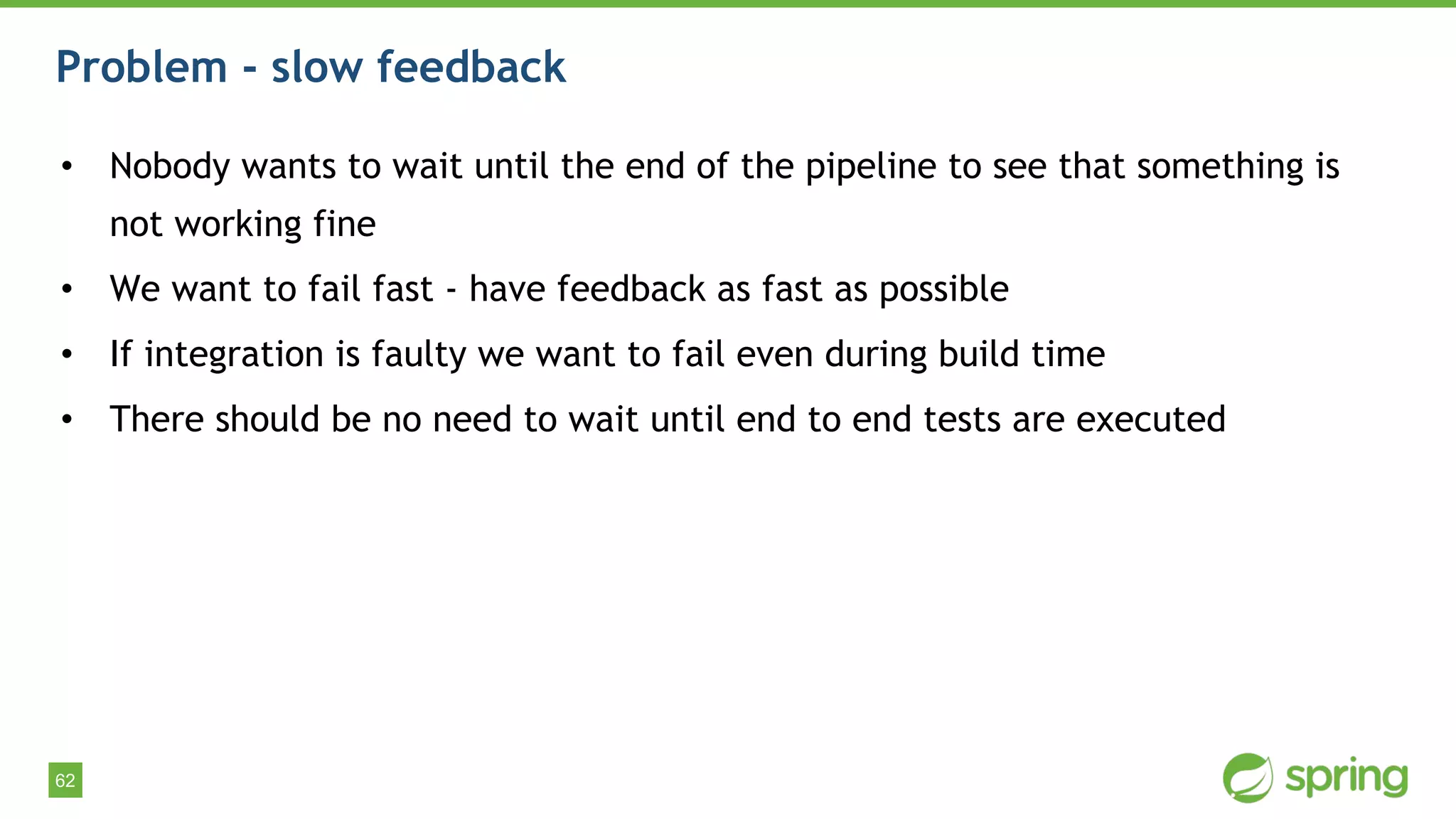 62
Problem - slow feedback
• Nobody wants to wait until the end of the pipeline to see that something is
not working fine
• We want to fail fast - have feedback as fast as possible
• If integration is faulty we want to fail even during build time
• There should be no need to wait until end to end tests are executed
 