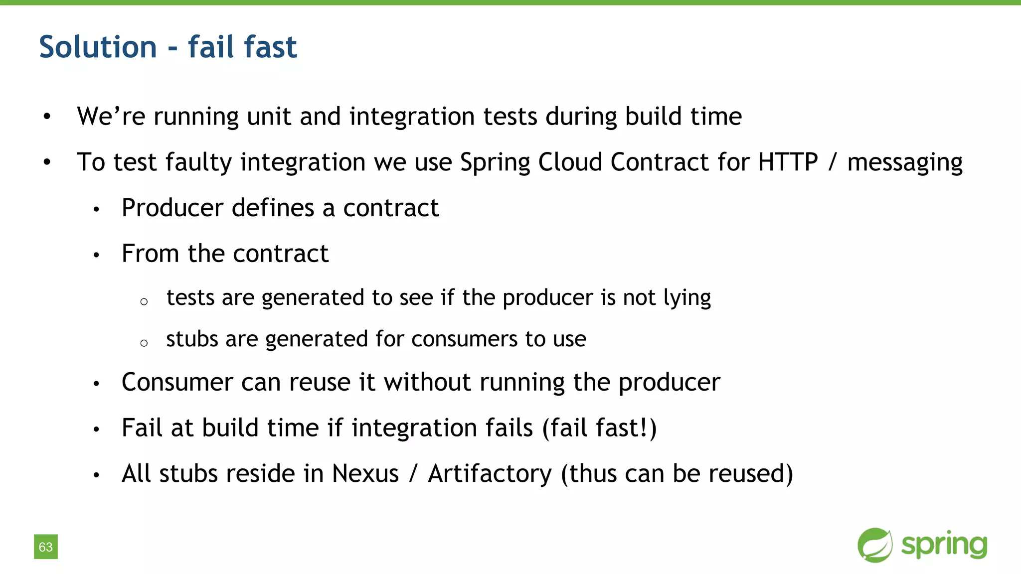 63
Solution - fail fast
• We’re running unit and integration tests during build time
• To test faulty integration we use Spring Cloud Contract for HTTP / messaging
• Producer defines a contract
• From the contract
o tests are generated to see if the producer is not lying
o stubs are generated for consumers to use
• Consumer can reuse it without running the producer
• Fail at build time if integration fails (fail fast!)
• All stubs reside in Nexus / Artifactory (thus can be reused)
 