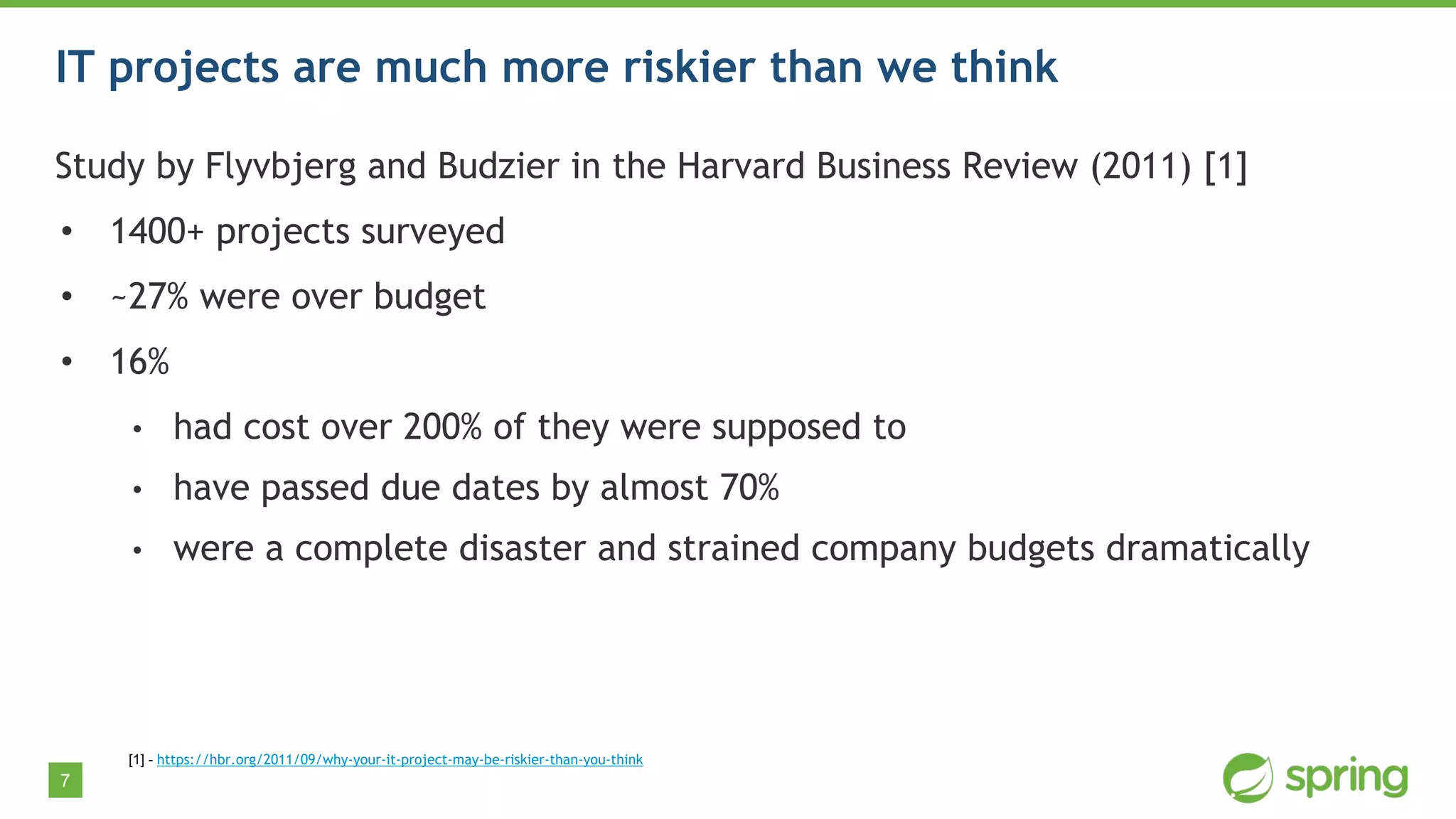 7
IT projects are much more riskier than we think
Study by Flyvbjerg and Budzier in the Harvard Business Review (2011) [1]
• 1400+ projects surveyed
• ~27% were over budget
• 16%
• had cost over 200% of they were supposed to
• have passed due dates by almost 70%
• were a complete disaster and strained company budgets dramatically
[1] - https://hbr.org/2011/09/why-your-it-project-may-be-riskier-than-you-think
 
