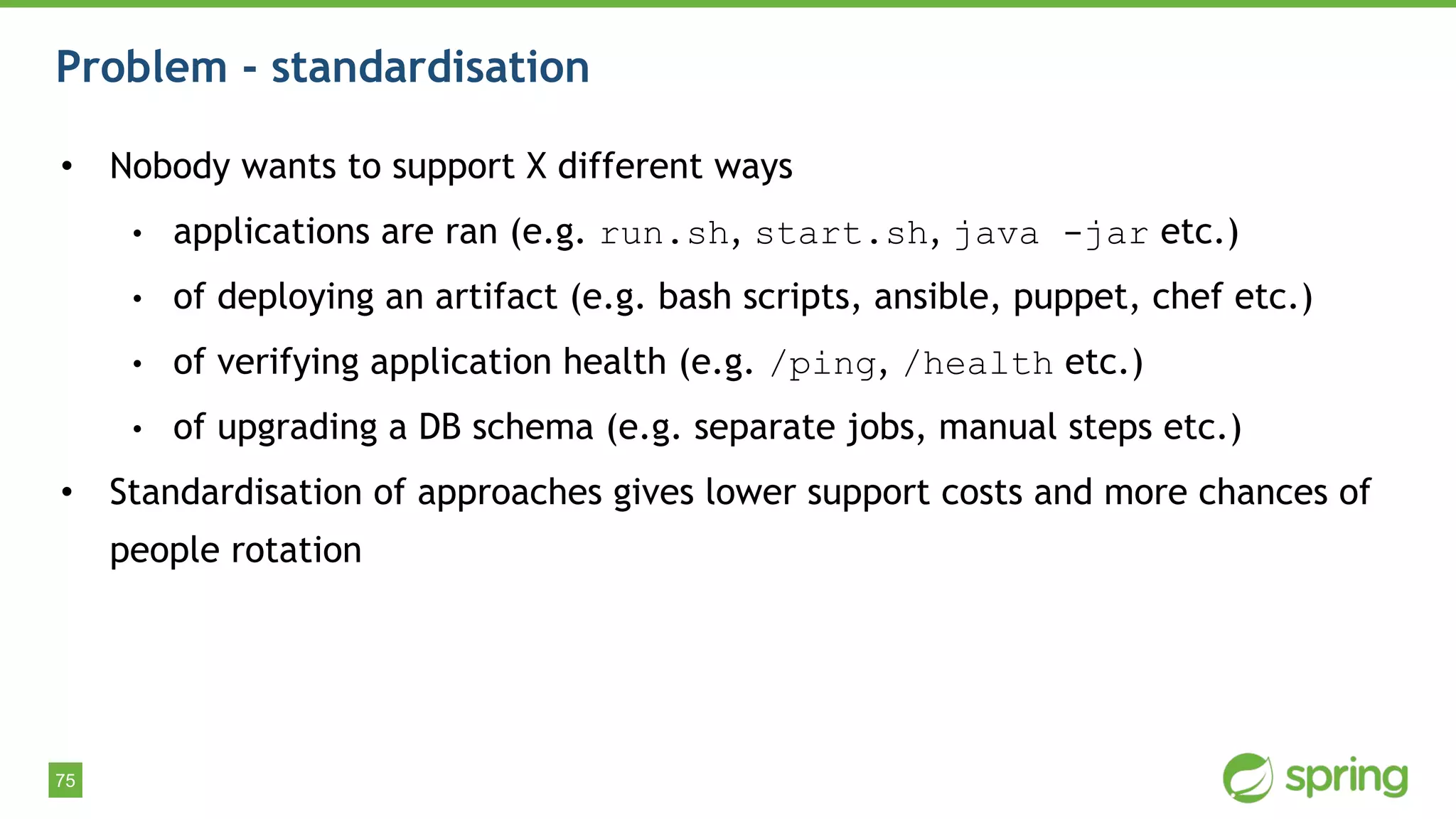 75
Problem - standardisation
• Nobody wants to support X different ways
• applications are ran (e.g. run.sh, start.sh, java -jar etc.)
• of deploying an artifact (e.g. bash scripts, ansible, puppet, chef etc.)
• of verifying application health (e.g. /ping, /health etc.)
• of upgrading a DB schema (e.g. separate jobs, manual steps etc.)
• Standardisation of approaches gives lower support costs and more chances of
people rotation
 