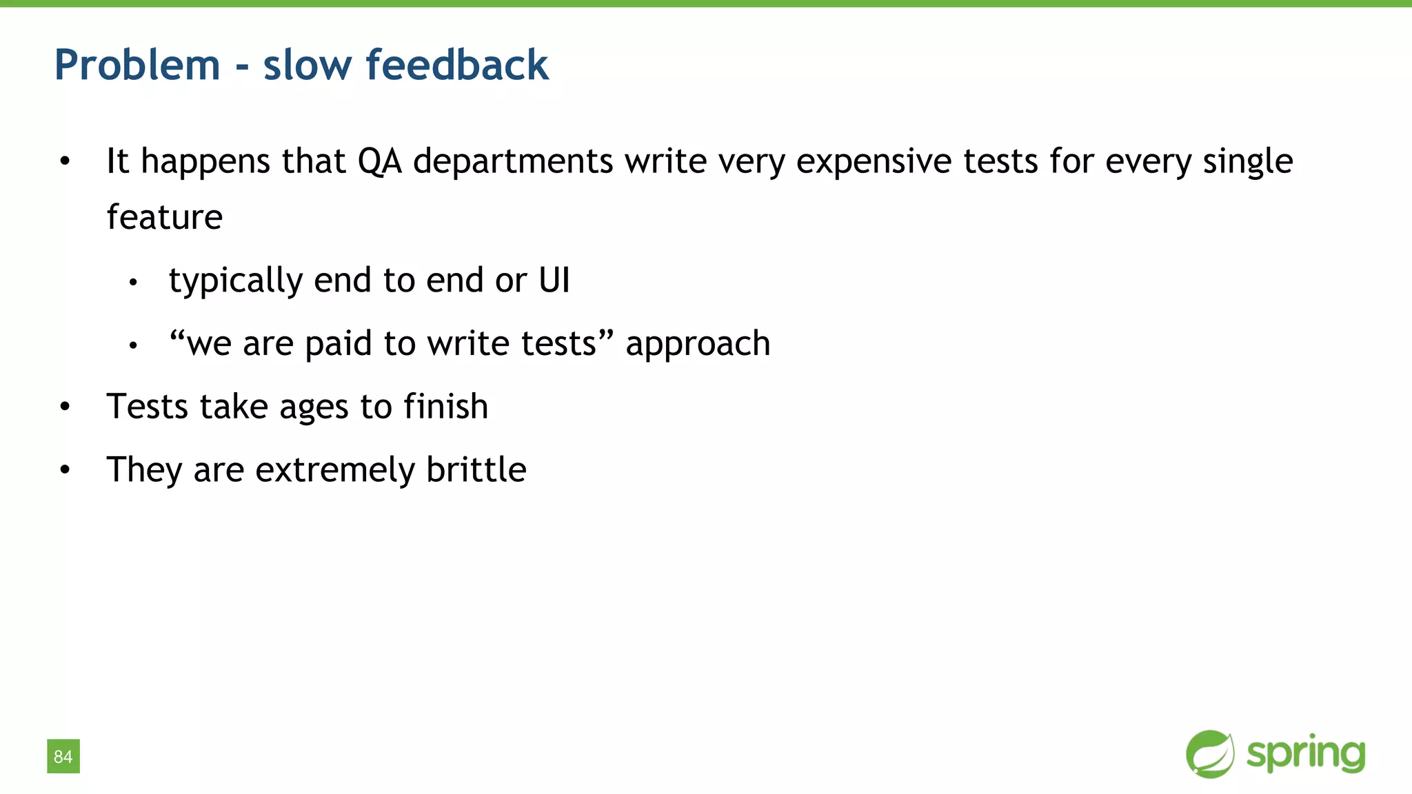 84
Problem - slow feedback
• It happens that QA departments write very expensive tests for every single
feature
• typically end to end or UI
• “we are paid to write tests” approach
• Tests take ages to finish
• They are extremely brittle
 