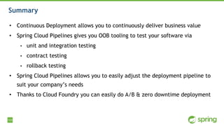 123
Summary
• Continuous Deployment allows you to continuously deliver business value
• Spring Cloud Pipelines gives you OOB tooling to test your software via
• unit and integration testing
• contract testing
• rollback testing
• Spring Cloud Pipelines allows you to easily adjust the deployment pipeline to
suit your company’s needs
• Thanks to Cloud Foundry you can easily do A/B & zero downtime deployment
 