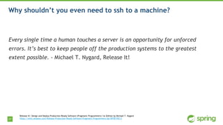 27
Why shouldn’t you even need to ssh to a machine?
Every single time a human touches a server is an opportunity for unforced
errors. It’s best to keep people off the production systems to the greatest
extent possible. - Michael T. Nygard, Release It!
Release It!: Design and Deploy Production-Ready Software (Pragmatic Programmers) 1st Edition by Michael T. Nygard
https://www.amazon.com/Release-Production-Ready-Software-Pragmatic-Programmers/dp/0978739213
 