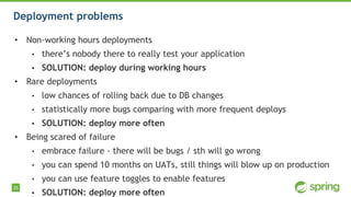 35
Deployment problems
• Non-working hours deployments
• there’s nobody there to really test your application
• SOLUTION: deploy during working hours
• Rare deployments
• low chances of rolling back due to DB changes
• statistically more bugs comparing with more frequent deploys
• SOLUTION: deploy more often
• Being scared of failure
• embrace failure - there will be bugs / sth will go wrong
• you can spend 10 months on UATs, still things will blow up on production
• you can use feature toggles to enable features
• SOLUTION: deploy more often
 