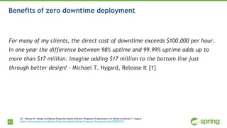 37
Benefits of zero downtime deployment
For many of my clients, the direct cost of downtime exceeds $100,000 per hour.
In one year the difference between 98% uptime and 99.99% uptime adds up to
more than $17 million. Imagine adding $17 million to the bottom line just
through better design! - Michael T. Nygard, Release It [1]
[1] - Release It!: Design and Deploy Production-Ready Software (Pragmatic Programmers) 1st Edition by Michael T. Nygard
https://www.amazon.com/Release-Production-Ready-Software-Pragmatic-Programmers/dp/0978739213
 
