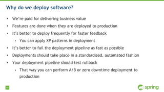 40
Why do we deploy software?
• We’re paid for delivering business value
• Features are done when they are deployed to production
• It’s better to deploy frequently for faster feedback
• You can apply XP patterns in deployment
• It’s better to fail the deployment pipeline as fast as possible
• Deployments should take place in a standardised, automated fashion
• Your deployment pipeline should test rollback
• That way you can perform A/B or zero downtime deployment to
production
 