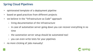 44
Spring Cloud Pipelines
• opinionated template of a deployment pipeline
• based on good practices from different projects
• we believe in the “Infrastructure as Code” approach
• living documentation of the infrastructure
• in case of automation server going down you can recover everything in no
time
• the automation server setup should be automated too!
• you can even write tests for your pipelines
• no more clicking of jobs manually!
 