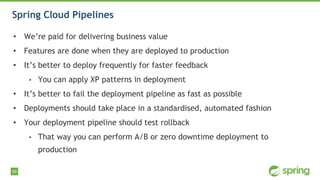 59
Spring Cloud Pipelines
• We’re paid for delivering business value
• Features are done when they are deployed to production
• It’s better to deploy frequently for faster feedback
• You can apply XP patterns in deployment
• It’s better to fail the deployment pipeline as fast as possible
• Deployments should take place in a standardised, automated fashion
• Your deployment pipeline should test rollback
• That way you can perform A/B or zero downtime deployment to
production
 