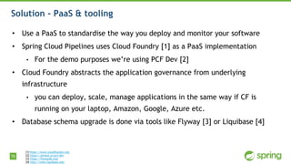 76
Solution - PaaS & tooling
• Use a PaaS to standardise the way you deploy and monitor your software
• Spring Cloud Pipelines uses Cloud Foundry [1] as a PaaS implementation
• For the demo purposes we’re using PCF Dev [2]
• Cloud Foundry abstracts the application governance from underlying
infrastructure
• you can deploy, scale, manage applications in the same way if CF is
running on your laptop, Amazon, Google, Azure etc.
• Database schema upgrade is done via tools like Flyway [3] or Liquibase [4]
[1] https://www.cloudfoundry.org
[2] https://pivotal.io/pcf-dev
[3] https://flywaydb.org/
[4] http://www.liquibase.org/
 
