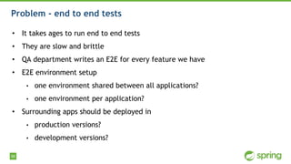 98
Problem - end to end tests
• It takes ages to run end to end tests
• They are slow and brittle
• QA department writes an E2E for every feature we have
• E2E environment setup
• one environment shared between all applications?
• one environment per application?
• Surrounding apps should be deployed in
• production versions?
• development versions?
 
