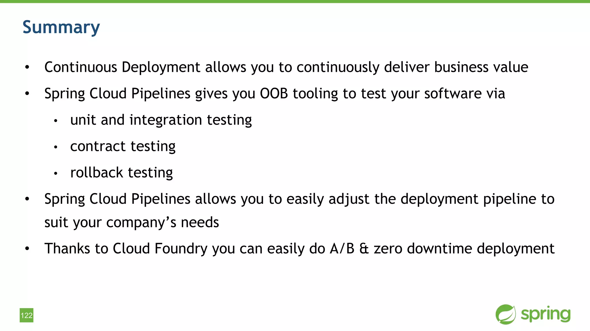 122
Summary
• Continuous Deployment allows you to continuously deliver business value
• Spring Cloud Pipelines gives you OOB tooling to test your software via
• unit and integration testing
• contract testing
• rollback testing
• Spring Cloud Pipelines allows you to easily adjust the deployment pipeline to
suit your company’s needs
• Thanks to Cloud Foundry you can easily do A/B & zero downtime deployment
 