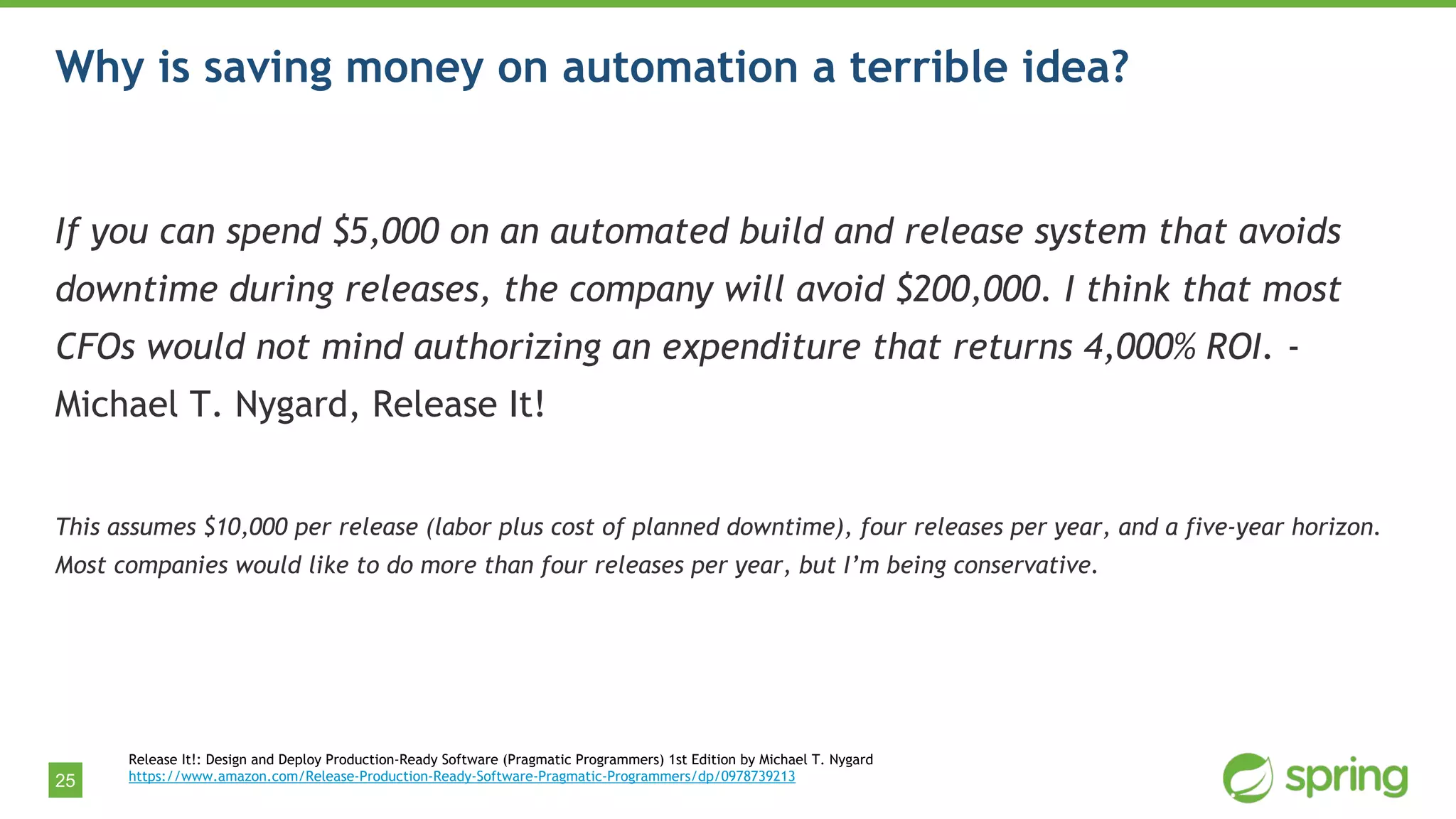 25
Why is saving money on automation a terrible idea?
If you can spend $5,000 on an automated build and release system that avoids
downtime during releases, the company will avoid $200,000. I think that most
CFOs would not mind authorizing an expenditure that returns 4,000% ROI. -
Michael T. Nygard, Release It!
This assumes $10,000 per release (labor plus cost of planned downtime), four releases per year, and a five-year horizon.
Most companies would like to do more than four releases per year, but I’m being conservative.
Release It!: Design and Deploy Production-Ready Software (Pragmatic Programmers) 1st Edition by Michael T. Nygard
https://www.amazon.com/Release-Production-Ready-Software-Pragmatic-Programmers/dp/0978739213
 