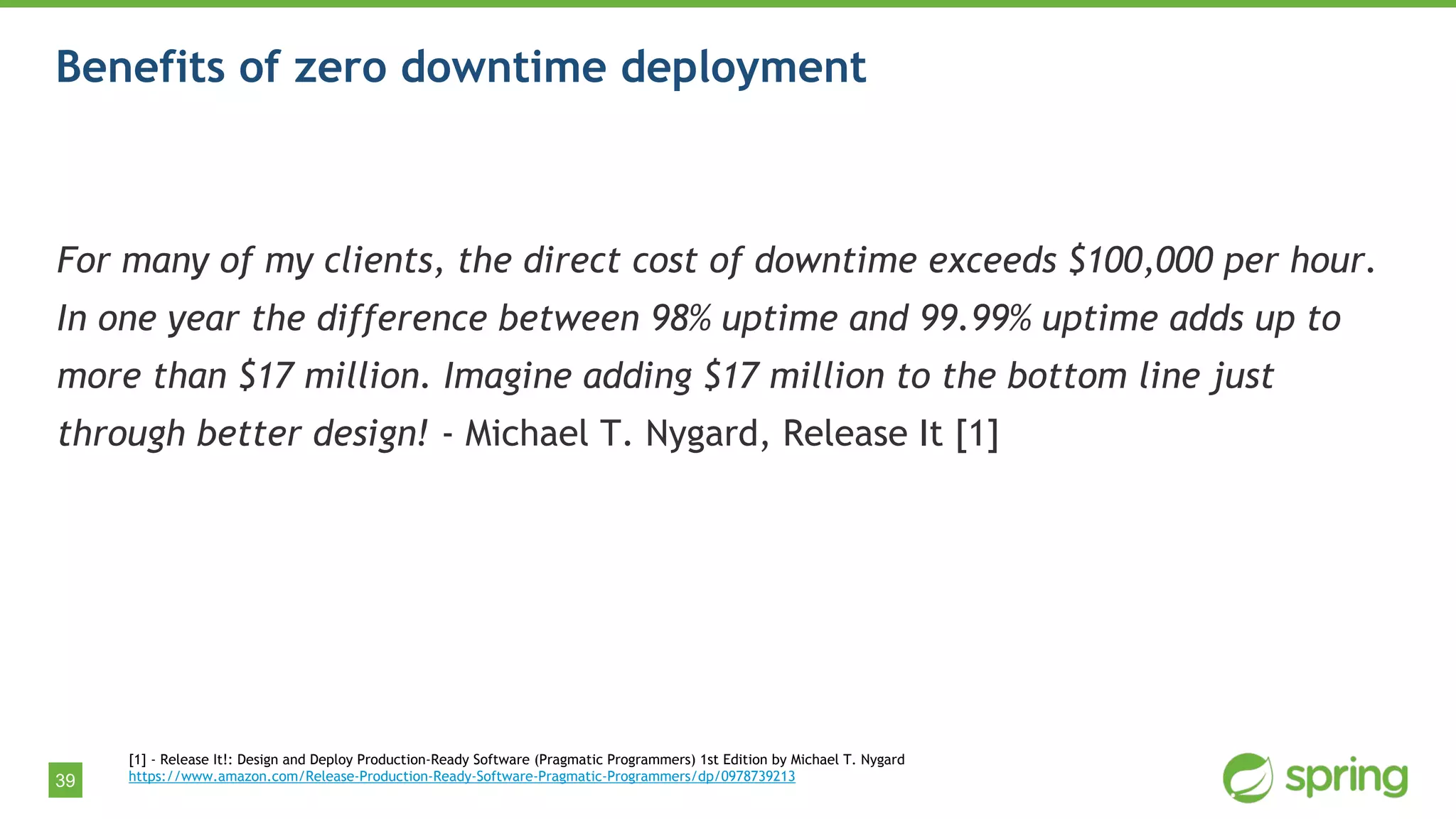 39
Benefits of zero downtime deployment
For many of my clients, the direct cost of downtime exceeds $100,000 per hour.
In one year the difference between 98% uptime and 99.99% uptime adds up to
more than $17 million. Imagine adding $17 million to the bottom line just
through better design! - Michael T. Nygard, Release It [1]
[1] - Release It!: Design and Deploy Production-Ready Software (Pragmatic Programmers) 1st Edition by Michael T. Nygard
https://www.amazon.com/Release-Production-Ready-Software-Pragmatic-Programmers/dp/0978739213
 