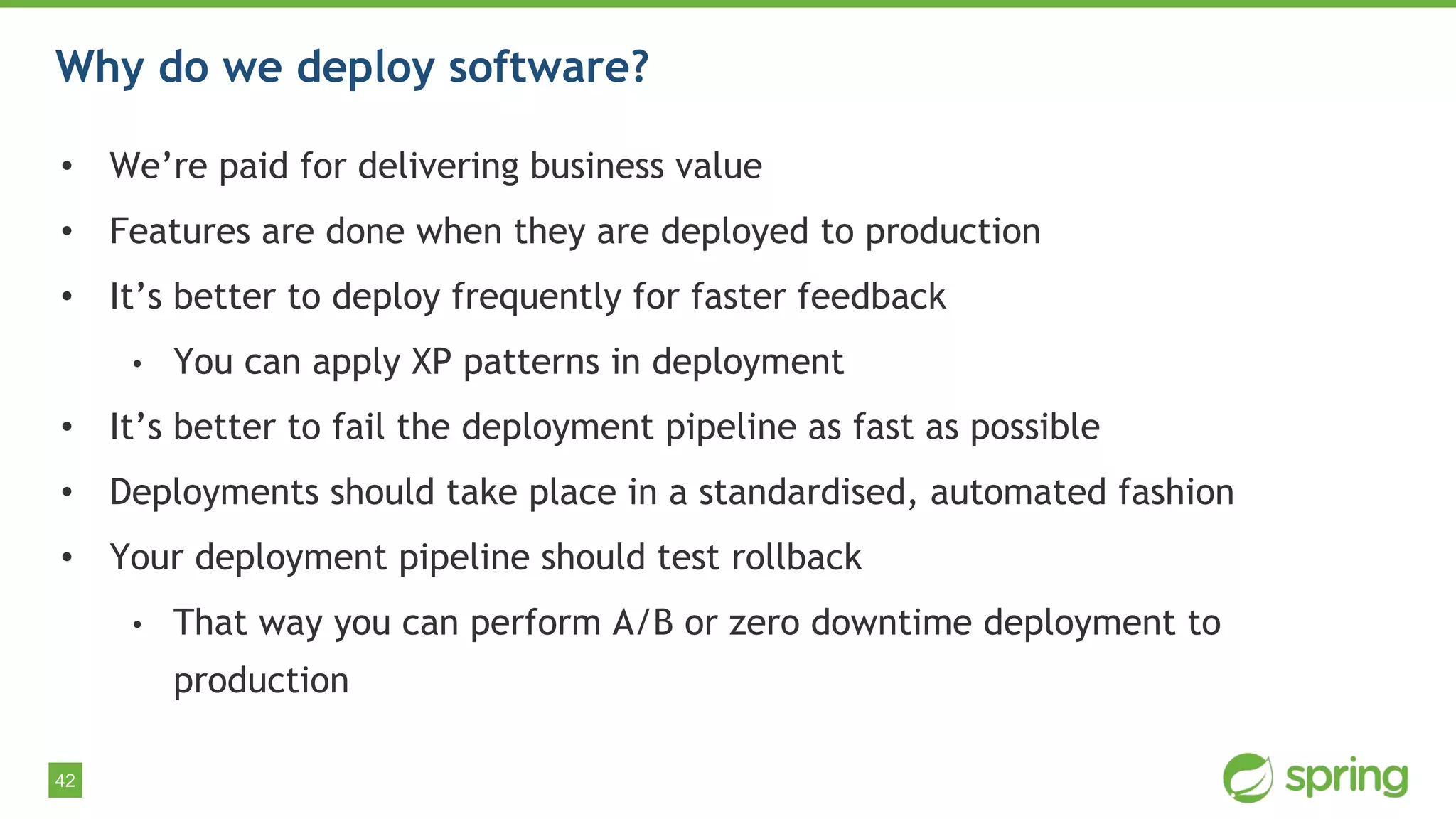 42
Why do we deploy software?
• We’re paid for delivering business value
• Features are done when they are deployed to production
• It’s better to deploy frequently for faster feedback
• You can apply XP patterns in deployment
• It’s better to fail the deployment pipeline as fast as possible
• Deployments should take place in a standardised, automated fashion
• Your deployment pipeline should test rollback
• That way you can perform A/B or zero downtime deployment to
production
 