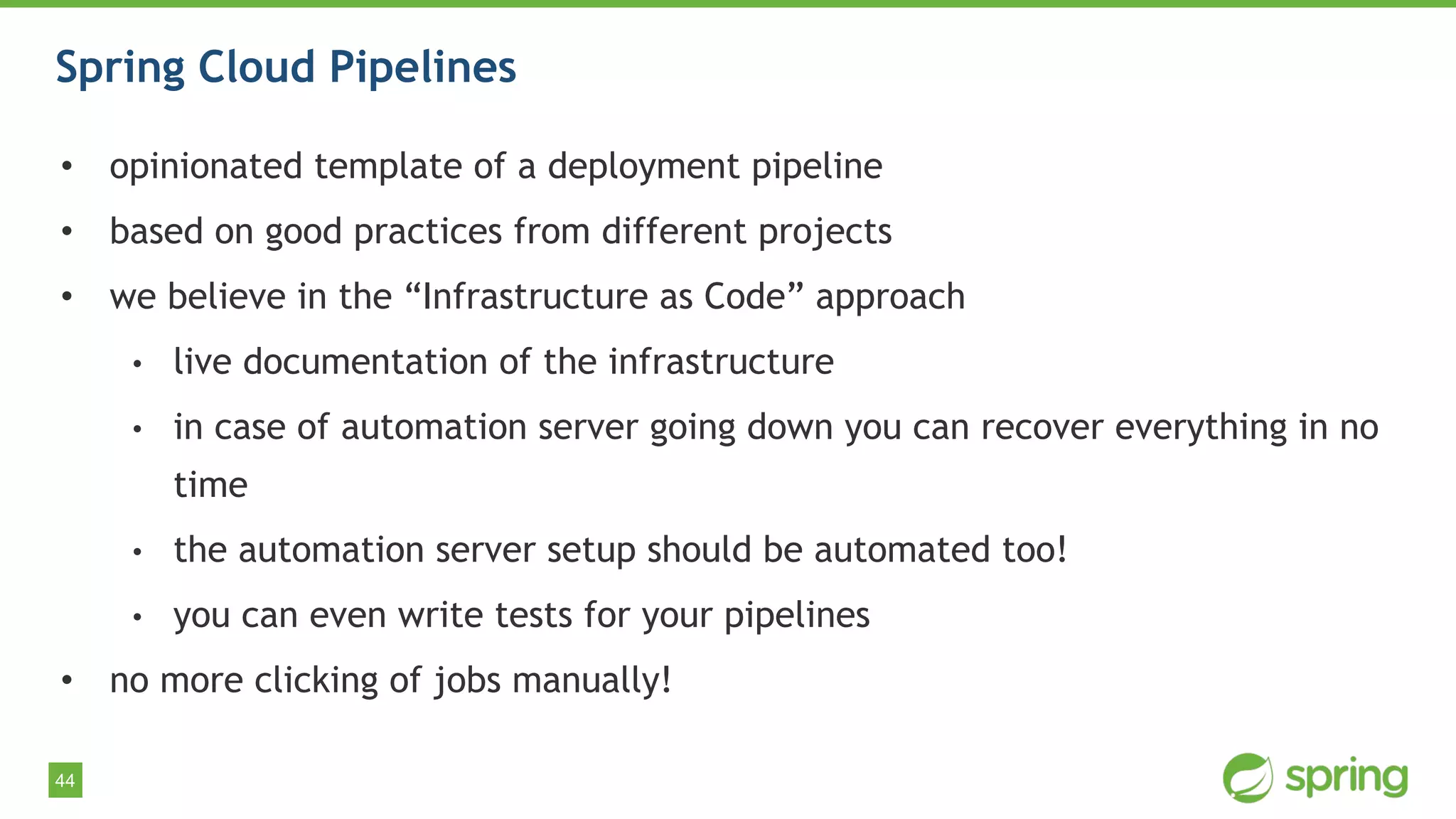 44
Spring Cloud Pipelines
• opinionated template of a deployment pipeline
• based on good practices from different projects
• we believe in the “Infrastructure as Code” approach
• live documentation of the infrastructure
• in case of automation server going down you can recover everything in no
time
• the automation server setup should be automated too!
• you can even write tests for your pipelines
• no more clicking of jobs manually!
 