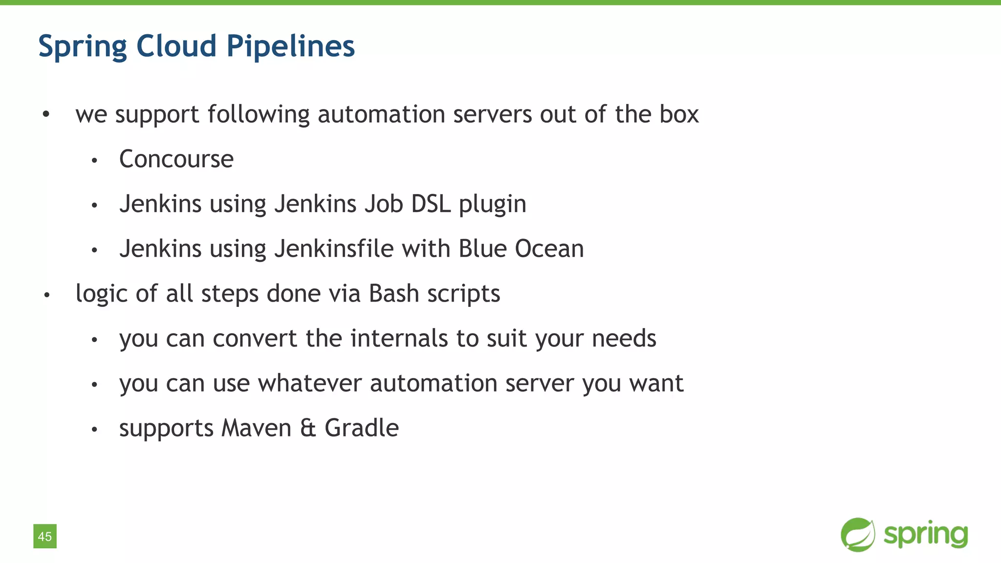 45
Spring Cloud Pipelines
• we support following automation servers out of the box
• Concourse
• Jenkins using Jenkins Job DSL plugin
• Jenkins using Jenkinsfile with Blue Ocean
• logic of all steps done via Bash scripts
• you can convert the internals to suit your needs
• you can use whatever automation server you want
• supports Maven & Gradle
 