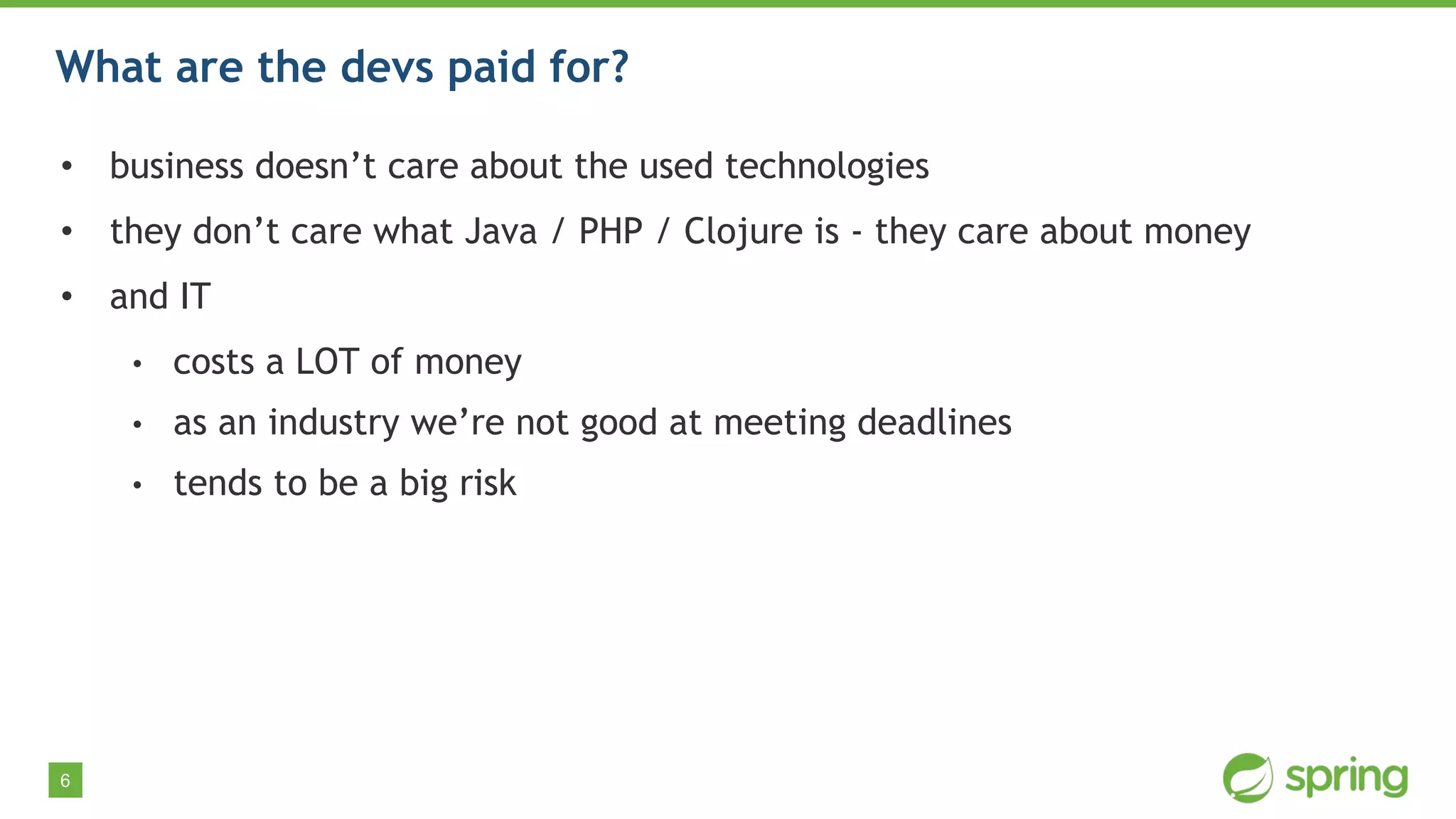 6
What are the devs paid for?
• business doesn’t care about the used technologies
• they don’t care what Java / PHP / Clojure is - they care about money
• and IT
• costs a LOT of money
• as an industry we’re not good at meeting deadlines
• tends to be a big risk
 