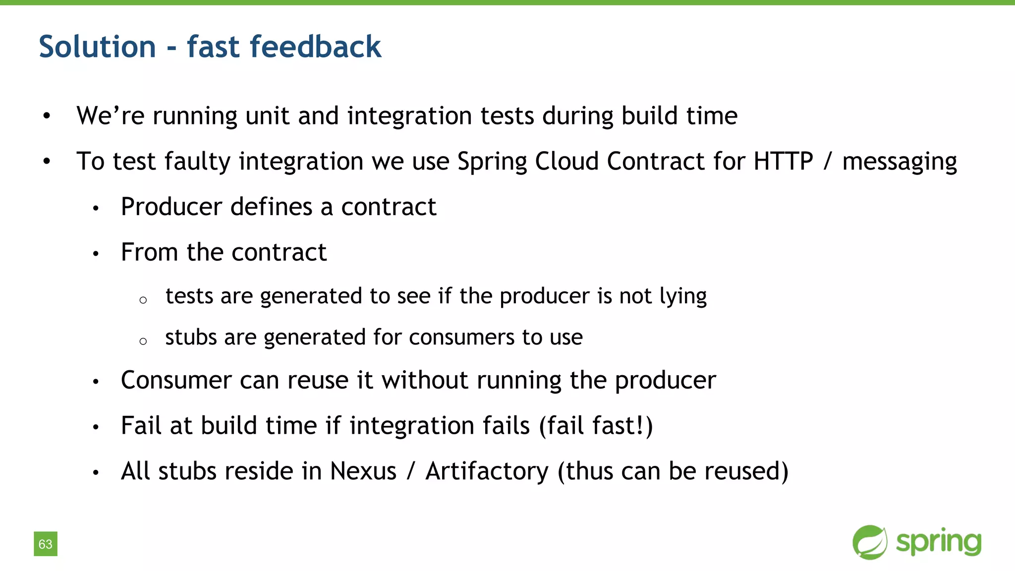 63
Solution - fast feedback
• We’re running unit and integration tests during build time
• To test faulty integration we use Spring Cloud Contract for HTTP / messaging
• Producer defines a contract
• From the contract
o tests are generated to see if the producer is not lying
o stubs are generated for consumers to use
• Consumer can reuse it without running the producer
• Fail at build time if integration fails (fail fast!)
• All stubs reside in Nexus / Artifactory (thus can be reused)
 