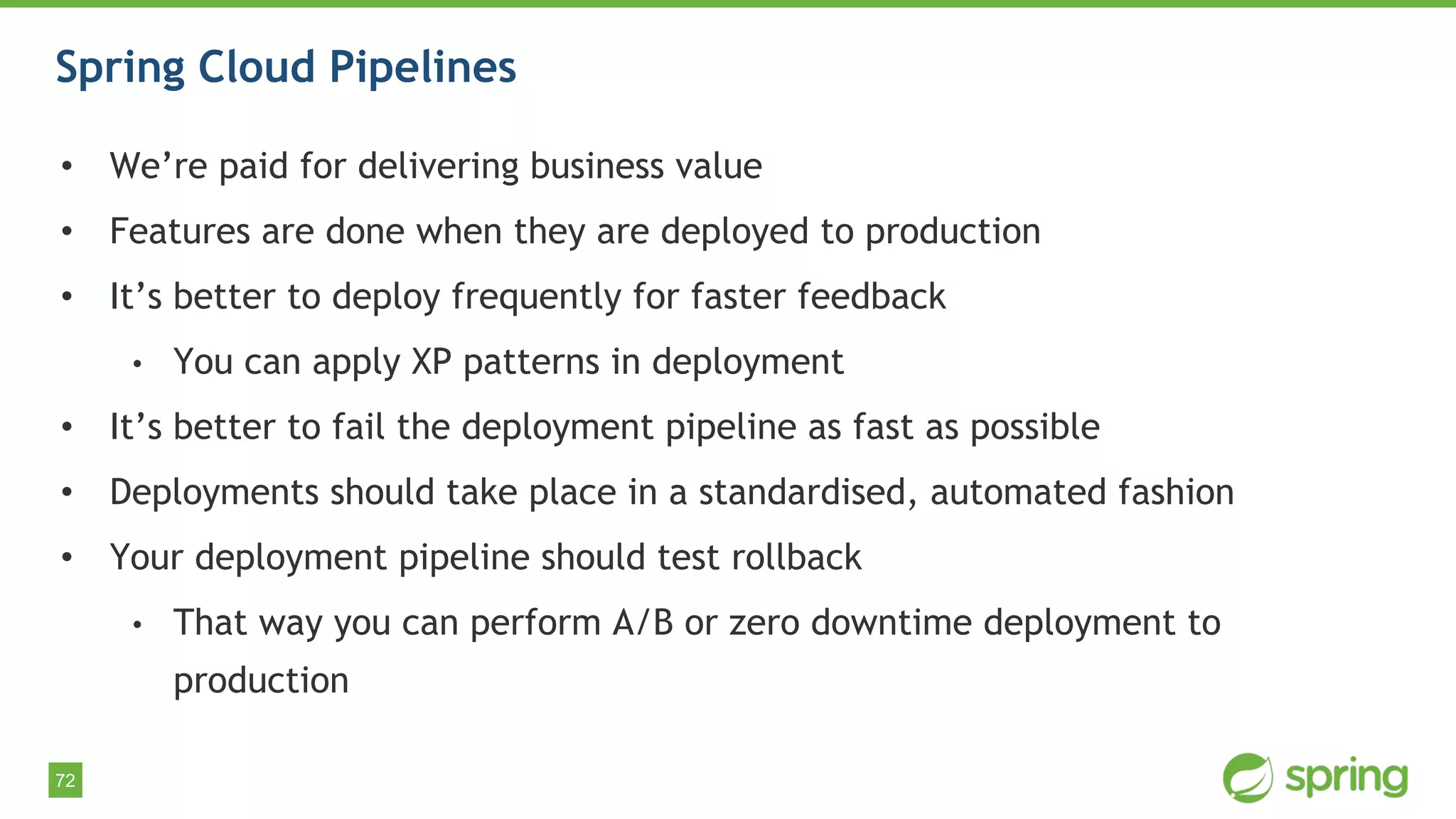 72
Spring Cloud Pipelines
• We’re paid for delivering business value
• Features are done when they are deployed to production
• It’s better to deploy frequently for faster feedback
• You can apply XP patterns in deployment
• It’s better to fail the deployment pipeline as fast as possible
• Deployments should take place in a standardised, automated fashion
• Your deployment pipeline should test rollback
• That way you can perform A/B or zero downtime deployment to
production
 