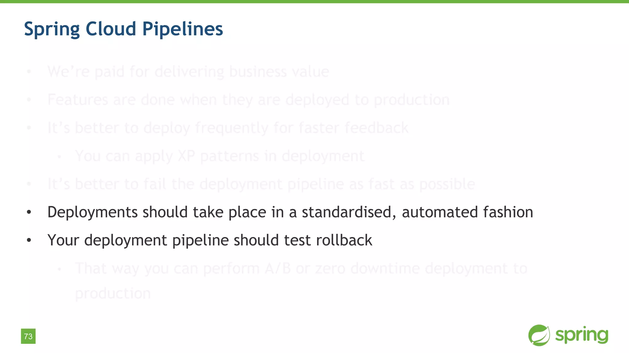 73
Spring Cloud Pipelines
• We’re paid for delivering business value
• Features are done when they are deployed to production
• It’s better to deploy frequently for faster feedback
• You can apply XP patterns in deployment
• It’s better to fail the deployment pipeline as fast as possible
• Deployments should take place in a standardised, automated fashion
• Your deployment pipeline should test rollback
• That way you can perform A/B or zero downtime deployment to
production
 