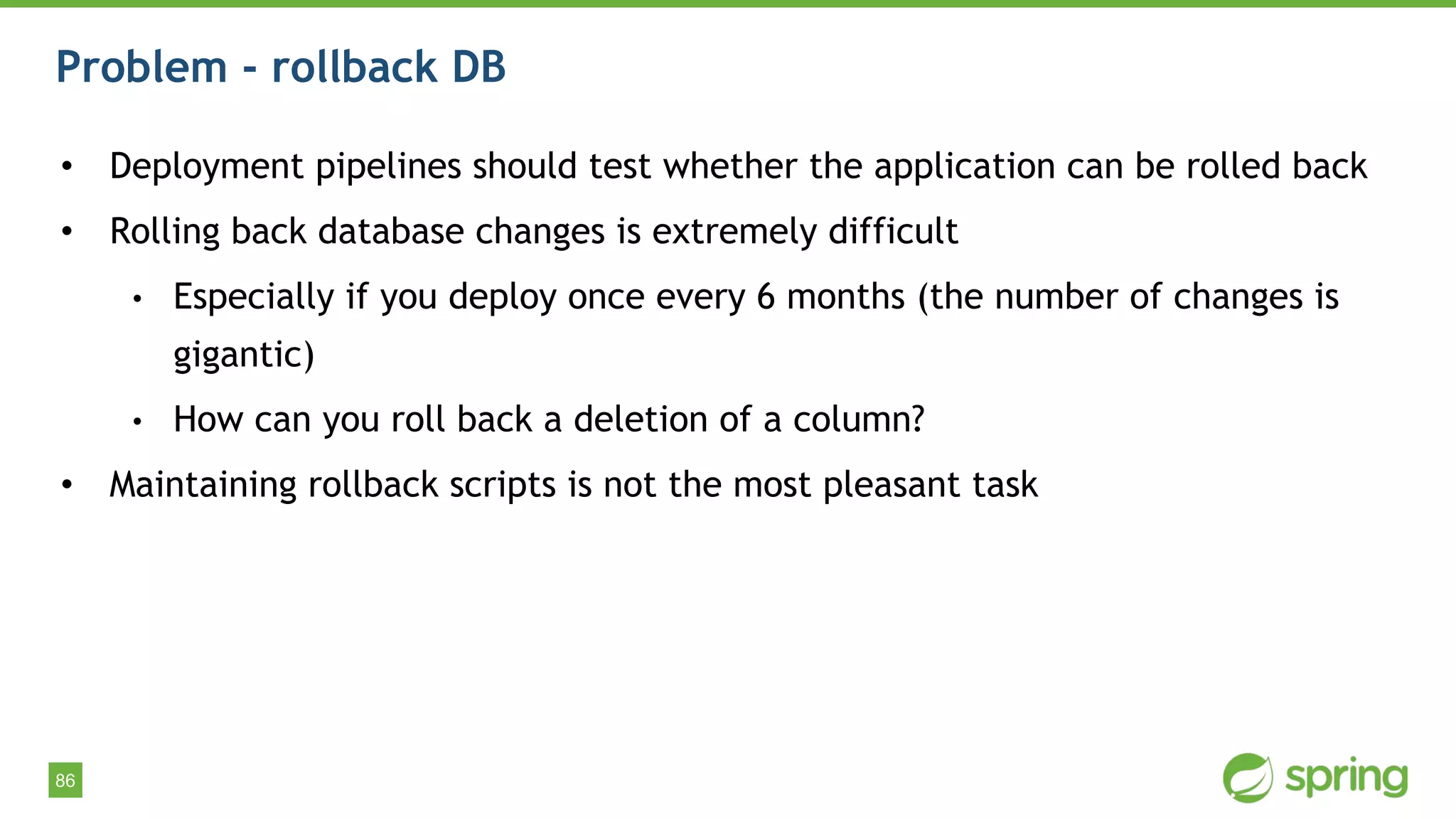 86
Problem - rollback DB
• Deployment pipelines should test whether the application can be rolled back
• Rolling back database changes is extremely difficult
• Especially if you deploy once every 6 months (the number of changes is
gigantic)
• How can you roll back a deletion of a column?
• Maintaining rollback scripts is not the most pleasant task
 