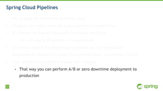 101
Spring Cloud Pipelines
• We’re paid for delivering business value
• Features are done when they are deployed to production
• It’s better to deploy frequently for faster feedback
• You can apply XP patterns in deployment
• It’s better to fail the deployment pipeline as fast as possible
• Deployments should take place in a standardised, automated fashion
• Your deployment pipeline should test rollback
• That way you can perform A/B or zero downtime deployment to
production
 