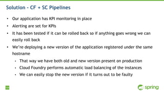 104
Solution - CF + SC Pipelines
• Our application has KPI monitoring in place
• Alerting are set for KPIs
• It has been tested if it can be rolled back so if anything goes wrong we can
easily roll back
• We’re deploying a new version of the application registered under the same
hostname
• That way we have both old and new version present on production
• Cloud Foundry performs automatic load balancing of the instances
• We can easily stop the new version if it turns out to be faulty
 