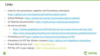124
▪ Code for this presentation (together with Prometheus submodule)
https://github.com/marcingrzejszczak/github-analytics-demo
▪ Github Webhook: https://github.com/spring-cloud-samples/github-webhook
▪ SC-Pipelines documentation: https://cloud.spring.io/spring-cloud-pipelines/
▪ No end to end tests
• https://testing.googleblog.com/2015/04/just-say-no-to-more-end-to-end-tests.html
• http://www.alwaysagileconsulting.com/articles/end-to-end-testing-considered-harmful/
▪ Prometheus on CF https://github.com/mkuratczyk/prometheus-on-PCF
▪ Prometheus for PCF Dev (Docker compose) https://github.com/vegasbrianc/prometheus
▪ Pivotal Web Services trial : https://run.pivotal.io/
▪ PCF Dev (CF on your laptop) : https://docs.pivotal.io/pcf-dev/
Links
 