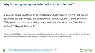 25
Why is saving money on automation a terrible idea?
If you can spend $5,000 on an automated build and release system that avoids
downtime during releases, the company will avoid $200,000. I think that most
CFOs would not mind authorizing an expenditure that returns 4,000% ROI. -
Michael T. Nygard, Release It!
This assumes $10,000 per release (labor plus cost of planned downtime), four releases per year, and a five-year horizon.
Most companies would like to do more than four releases per year, but I’m being conservative.
Release It!: Design and Deploy Production-Ready Software (Pragmatic Programmers) 1st Edition by Michael T. Nygard
https://www.amazon.com/Release-Production-Ready-Software-Pragmatic-Programmers/dp/0978739213
 