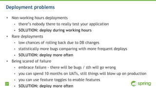 37
Deployment problems
• Non-working hours deployments
• there’s nobody there to really test your application
• SOLUTION: deploy during working hours
• Rare deployments
• low chances of rolling back due to DB changes
• statistically more bugs comparing with more frequent deploys
• SOLUTION: deploy more often
• Being scared of failure
• embrace failure - there will be bugs / sth will go wrong
• you can spend 10 months on UATs, still things will blow up on production
• you can use feature toggles to enable features
• SOLUTION: deploy more often
 