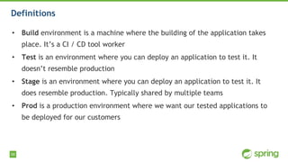 58
Definitions
• Build environment is a machine where the building of the application takes
place. It’s a CI / CD tool worker
• Test is an environment where you can deploy an application to test it. It
doesn’t resemble production
• Stage is an environment where you can deploy an application to test it. It
does resemble production. Typically shared by multiple teams
• Prod is a production environment where we want our tested applications to
be deployed for our customers
 