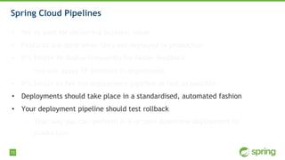 73
Spring Cloud Pipelines
• We’re paid for delivering business value
• Features are done when they are deployed to production
• It’s better to deploy frequently for faster feedback
• You can apply XP patterns in deployment
• It’s better to fail the deployment pipeline as fast as possible
• Deployments should take place in a standardised, automated fashion
• Your deployment pipeline should test rollback
• That way you can perform A/B or zero downtime deployment to
production
 