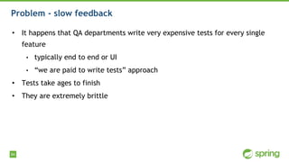 84
Problem - slow feedback
• It happens that QA departments write very expensive tests for every single
feature
• typically end to end or UI
• “we are paid to write tests” approach
• Tests take ages to finish
• They are extremely brittle
 