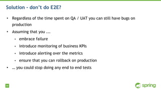 98
Solution - don’t do E2E?
• Regardless of the time spent on QA / UAT you can still have bugs on
production
• Assuming that you ...
• embrace failure
• introduce monitoring of business KPIs
• introduce alerting over the metrics
• ensure that you can rollback on production
• … you could stop doing any end to end tests
 