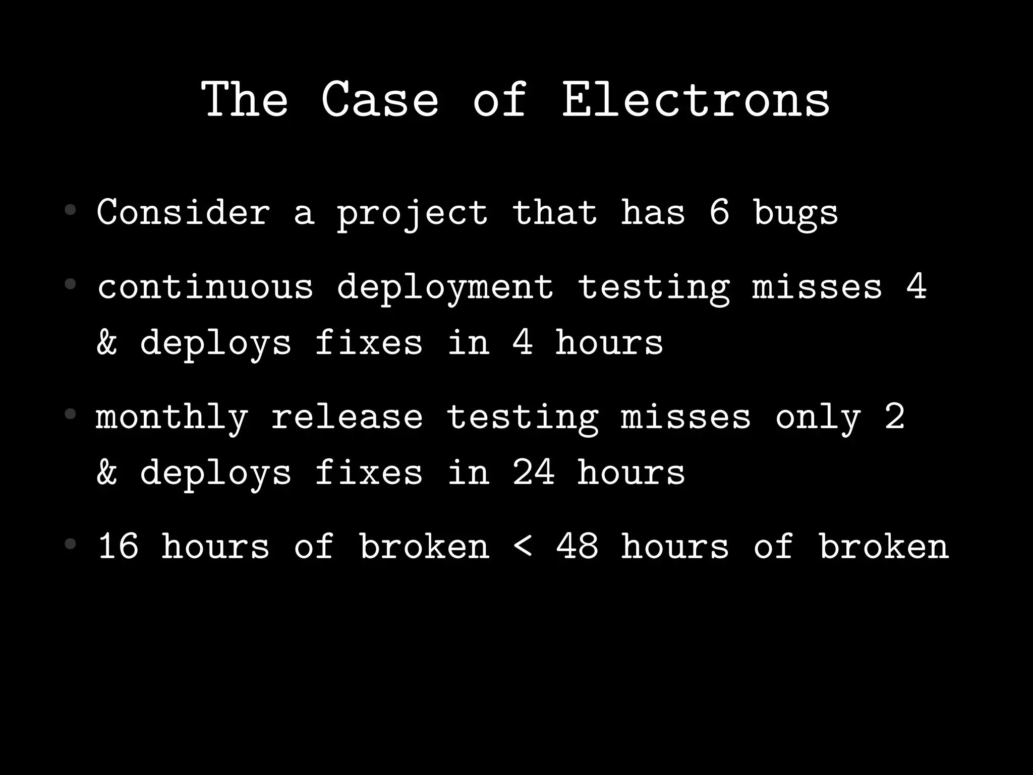 The Case of Electrons
●   Consider a project that has 6 bugs
●   continuous deployment testing misses 4
    & deploys fixes in 4 hours
●   monthly release testing misses only 2
    & deploys fixes in 24 hours
●   16 hours of broken < 48 hours of broken
 