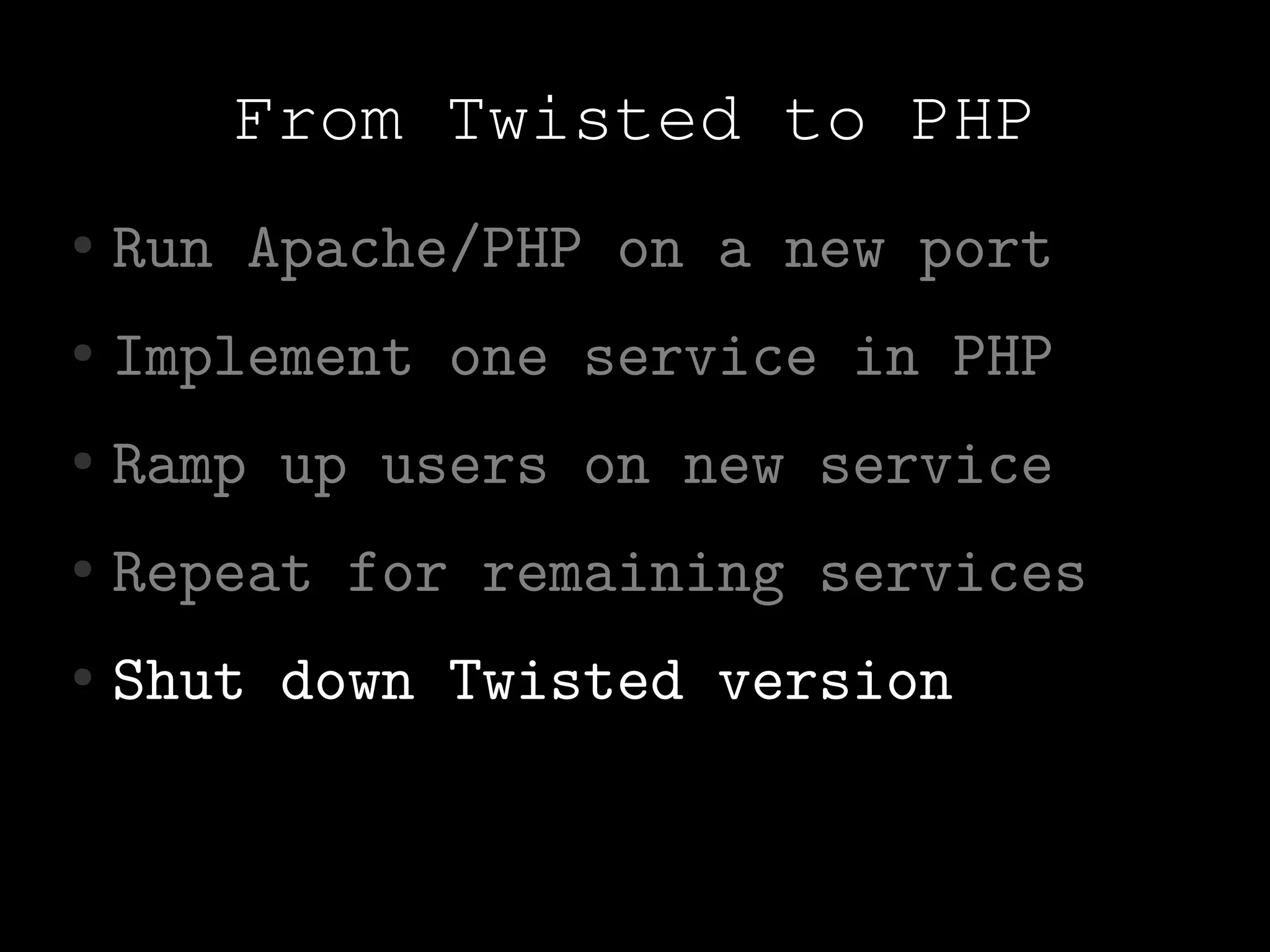 From Twisted to PHP
●   Run Apache/PHP on a new port
●   Implement one service in PHP
●   Ramp up users on new service
●   Repeat for remaining services
●   Shut down Twisted version
 