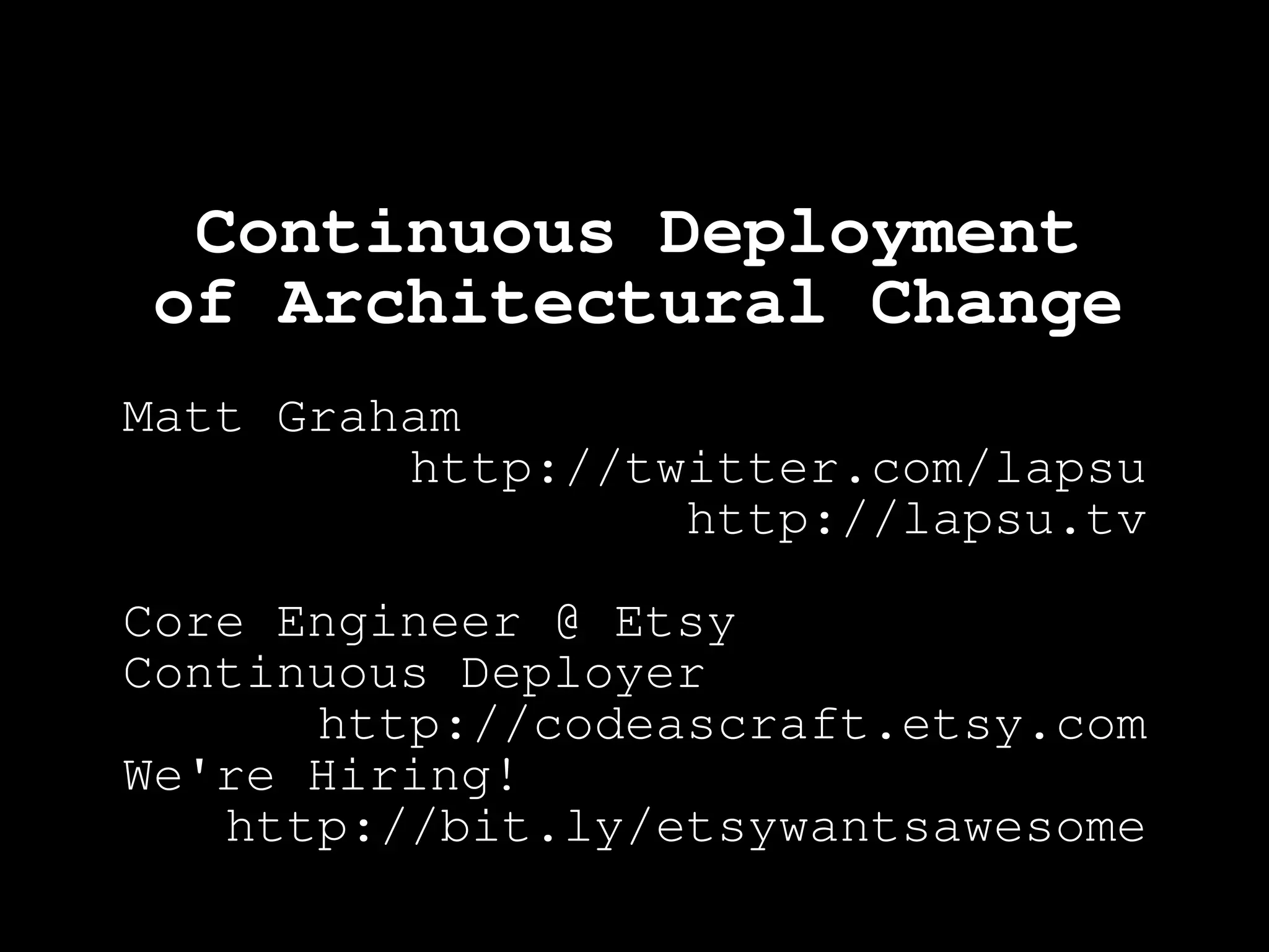 Continuous Deployment
of Architectural Change
Matt Graham
         http://twitter.com/lapsu
                  http://lapsu.tv

Core Engineer @ Etsy
Continuous Deployer
      http://codeascraft.etsy.com
We're Hiring!
   http://bit.ly/etsywantsawesome
 