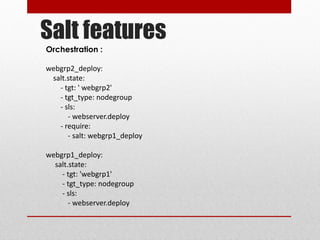 Salt features
Orchestration :
webgrp2_deploy:
salt.state:
- tgt: ' webgrp2'
- tgt_type: nodegroup
- sls:
- webserver.deploy
- require:
- salt: webgrp1_deploy
webgrp1_deploy:
salt.state:
- tgt: 'webgrp1'
- tgt_type: nodegroup
- sls:
- webserver.deploy
 