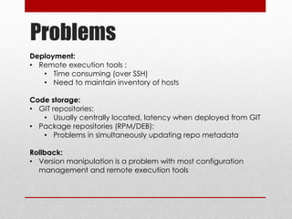 Problems
Deployment:
• Remote execution tools :
• Time consuming (over SSH)
• Need to maintain inventory of hosts
Code storage:
• GIT repositories:
• Usually centrally located, latency when deployed from GIT
• Package repositories (RPM/DEB):
• Problems in simultaneously updating repo metadata
Rollback:
• Version manipulation is a problem with most configuration
management and remote execution tools
 