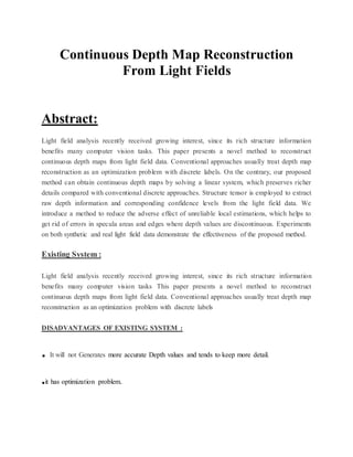Continuous Depth Map Reconstruction
From Light Fields
Abstract:
Light field analysis recently received growing interest, since its rich structure information
benefits many computer vision tasks. This paper presents a novel method to reconstruct
continuous depth maps from light field data. Conventional approaches usually treat depth map
reconstruction as an optimization problem with discrete labels. On the contrary, our proposed
method can obtain continuous depth maps by solving a linear system, which preserves richer
details compared with conventional discrete approaches. Structure tensor is employed to extract
raw depth information and corresponding confidence levels from the light field data. We
introduce a method to reduce the adverse effect of unreliable local estimations, which helps to
get rid of errors in specula areas and edges where depth values are discontinuous. Experiments
on both synthetic and real light field data demonstrate the effectiveness of the proposed method.
Existing System :
Light field analysis recently received growing interest, since its rich structure information
benefits many computer vision tasks This paper presents a novel method to reconstruct
continuous depth maps from light field data. Conventional approaches usually treat depth map
reconstruction as an optimization problem with discrete labels
DISADVANTAGES OF EXISTING SYSTEM :
. It will not Generates more accurate Depth values and tends to keep more detail.
.it has optimization problem.
 