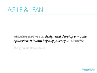 AGILE & LEAN 
We believe that we can design and develop a mobile 
optimised, minimal key buy journey in 3 months; 
ThoughtWorks Delivery Team 
 