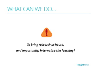 WHAT CAN WE DO… 
To bring research in-house, 
and importantly, internalise the learning? 
 