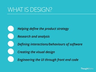 WHAT IS DESIGN? 
Helping define the product strategy 
Research and analysis 
Defining interactions/behaviours of software 
Creating the visual design 
Engineering the UI through front end code 
 