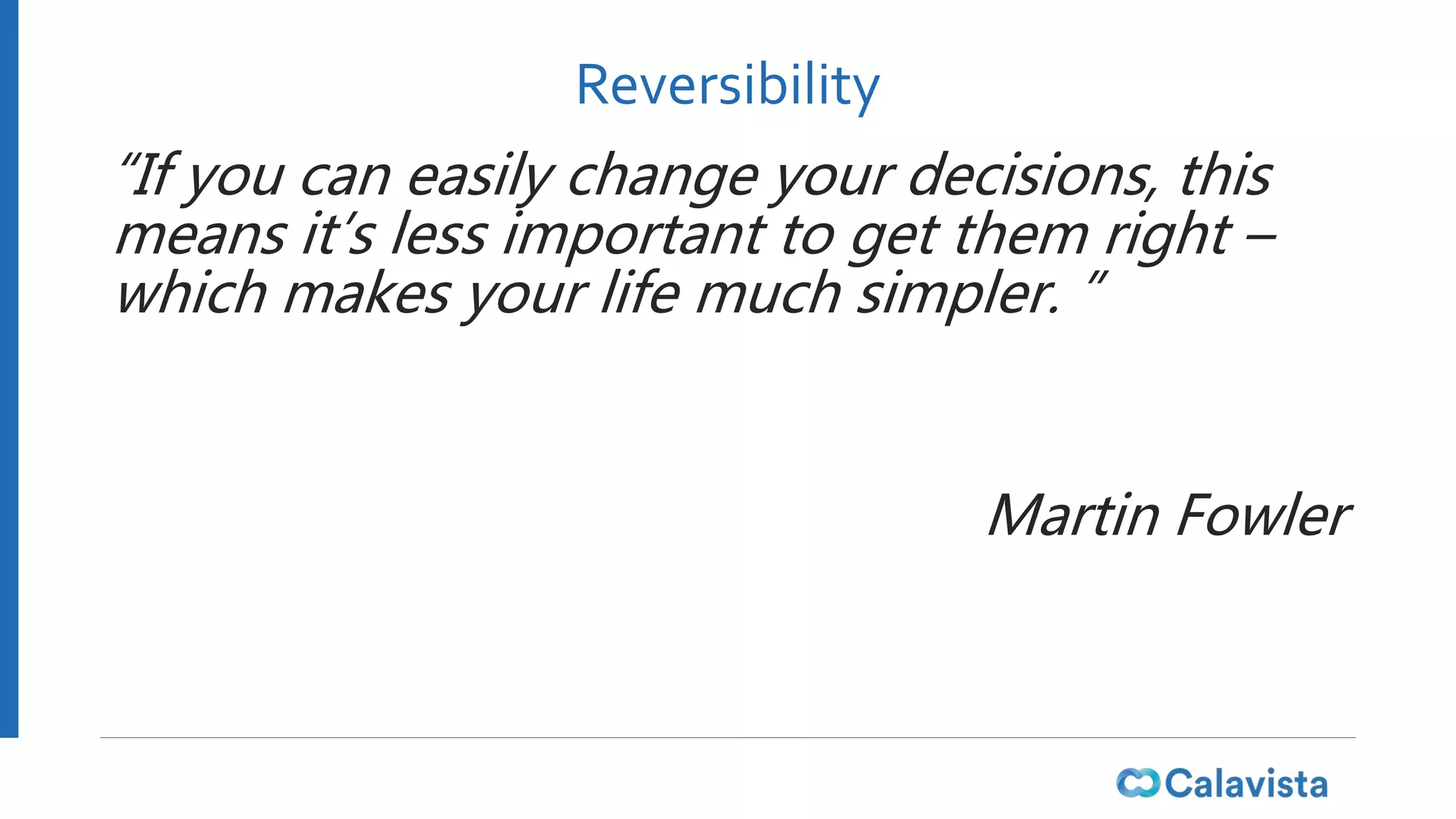 Reversibility
“If you can easily change your decisions, this
means it’s less important to get them right –
which makes your life much simpler. ”
Martin Fowler
 