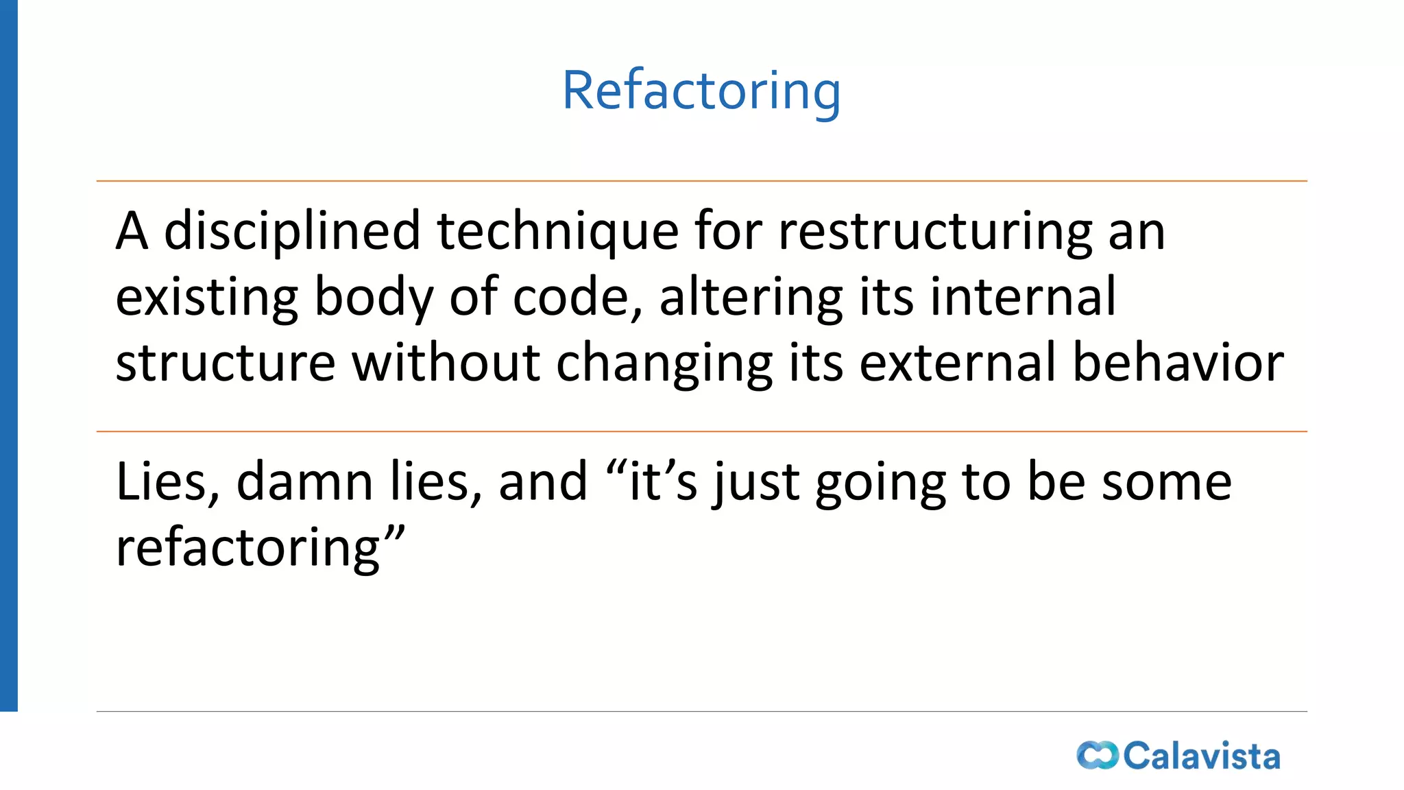 Refactoring
A disciplined technique for restructuring an
existing body of code, altering its internal
structure without changing its external behavior
Lies, damn lies, and “it’s just going to be some
refactoring”
 