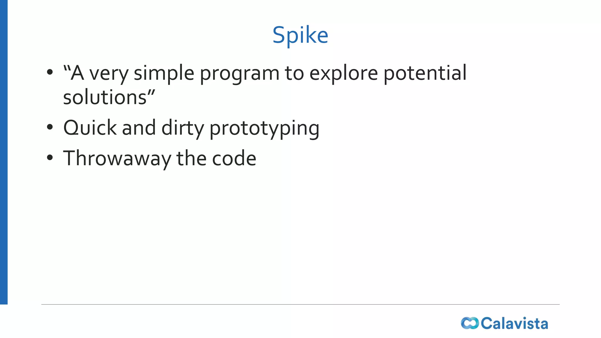 Spike
• “A very simple program to explore potential
solutions”
• Quick and dirty prototyping
• Throwaway the code
 