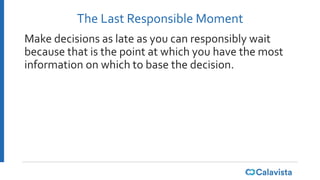The Last Responsible Moment
Make decisions as late as you can responsibly wait
because that is the point at which you have the most
information on which to base the decision.
 