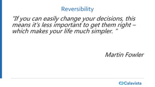 Reversibility
“If you can easily change your decisions, this
means it’s less important to get them right –
which makes your life much simpler. ”
Martin Fowler
 