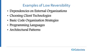 Examples of Low Reversibility
• Dependencies on External Organizations
• Choosing Client Technologies
• Basic Code Organization Strategies
• Programming Languages
• Architectural Patterns
 
